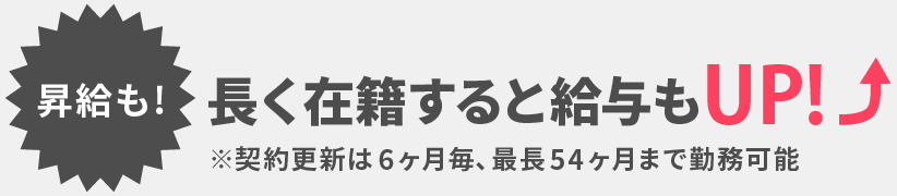 【昇給も!】長く在籍すると給与もUP ※契約更新は6ヶ月毎、最長54ヶ月まで勤務可能